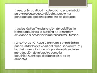Azúcar En cantidad moderada no es perjudicial
pero en exceso causa diabetes, problemas
pancreáticos, acelera el proceso de obesidad
Acido láctico:Tienela función de acidificar la
leche coagulando la proteína de la misma y
ayudando a conservar la materia prima utilizada
SORBATO DE POTASIO: Conservante y antiséptico
puede inhibir la actividad del moho, sacromicetos y
bacterias aerobias además previene el crecimiento
reproducción de microbios como la
botulinica.Mantiene el sabor original de los
alimentos
 