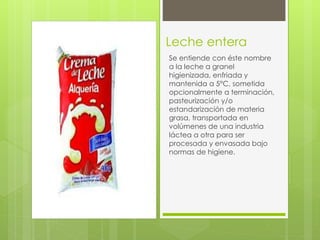 Leche entera
Se entiende con éste nombre
a la leche a granel
higienizada, enfriada y
mantenida a 5°C, sometida
opcionalmente a terminación,
pasteurización y/o
estandarización de materia
grasa, transportada en
volúmenes de una industria
láctea a otra para ser
procesada y envasada bajo
normas de higiene.
 