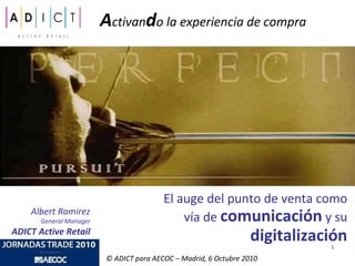 A ctivan d o la experiencia de compra El auge del punto de venta como vía de  comunicación  y su  digitalización Albert Ramirez General Manager ADICT Active Retail © ADICT para AECOC – Madrid, 6 Octubre 2010 