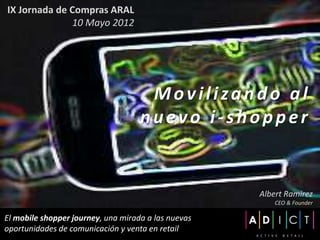 IX Jornada de Compras ARAL
              10 Mayo 2012




                                     Movilizando al
                                    nuevo i-shopper


                                                     Albert Ramirez
                                                         CEO & Founder

El mobile shopper journey, una mirada a las nuevas
oportunidades de comunicación y venta en retail
 