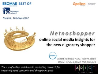 BEST OF


 Madrid, 16 Mayo 2012




                                           Netnoshopper
                                  online social media insights for
                                      the new e-grocery shopper


                                                  Albert Ramirez, ADICT Active Retail
                                                   Daniel Dévai, Epsilon Technologies
The use of online social media marketing research for
capturing news consumer and shopper insights
 