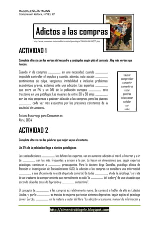 MAGDALENA AMTMANN
Compresión lectora, NIVEL C1

Adictos a las compras
http://www.consumer.es/accesible/es/salud/psicologia/2004/04/06/98277.php

ACTIVIDAD 1
Completa el texto con los verbos del recuadro y conjúgalos según pida el contexto . Hay más verbos que
huecos.

Cuando ir de compras .................... en una necesidad, cuando ....................
imposible controlar el impulso y cuando, además, esta acción ....................
sentimientos de culpa, vergüenza, irritabilidad e inclusive problemas
económicos graves, estamos ante una adicción. Los expertos ....................
que entre un 1% y un 5% de la población europea .................... este
trastorno en una patología. Las mujeres de entre 30 y 50 años ....................
ser las más propensas a padecer adicción a las compras, pero los jóvenes
.................... cada vez más expuestos por las presiones constantes de la
sociedad de consumo.

causar
comprender
convertir
convertirse
estar
ponerse
seleccionar
señalar
ser
soler

Tatiana Escárraga para Consumer.es
Abril, 2004

ACTIVIDAD 2
Completa el texto con las palabras que mejor vayan al contexto.

Un 3% de la población llega a niveles patológicos
Las socioadicciones, .................... las definen los expertos, van en aumento: adicción al móvil, a Internet y a ir
de .................... son las más frecuentes y crecen a la par. Lo hacen en dimensiones que, según expertos
psicólogos, comienzan a .................... preocupantes. Para la doctora Vega González, psicóloga clínica de
Atención e Investigación de Socioadicciones (AIS), la adicción a las compras se considera una enfermedad
.................... a que oficialmente no está etiquetada como tal. De todas ...................., añade la psicóloga, "se trata
de un trastorno de comportamiento que normalmente es sólo 'la .................... del iceberg' de una situación que
esconde elevadas dosis de depresión y .................... autoestima".
El concepto de .................... a las compras es relativamente nuevo. Se comenzó a hablar de ello en Estados
Unidos, y, por lo ...................., se trataba de mujeres que tenían síntomas depresivos, según explica el psicólogo
Javier Garcés, .................... en la materia y autor del libro "La adicción al consumo: manual de información y

http://almendrablogele.blogspot.com

 