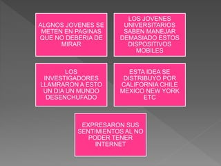 ALGNOS JOVENES SE
METEN EN PAGINAS
QUE NO DEBERIA DE
MIRAR
LOS JOVENES
UNIVERSITARIOS
SABEN MANEJAR
DEMASIADO ESTOS
DISPOSITIVOS
MOBILES
LOS
INVESTIGADORES
LLAMRARON A ESTO
UN DIA UN MUNDO
DESENCHUFADO
ESTA IDEA SE
DISTRIBUYO POR
CALIFORNIA CHILE
MEXICO NEW YORK
ETC
EXPRESARON SUS
SENTIMIENTOS AL NO
PODER TENER
INTERNET
 