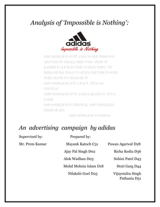 Analysis of ‘Impossible is Nothing’:




An advertising campaign by adidas
Supervised by:       Prepared by:

Mr. Prem Kumar     Mayank Katoch C31      Pawan Agarwal D28

                  Ajay Pal Singh D02         Richa Kedia D36

                  Alok Wadhan D03            Sohini Patel D43

                  Mohd Mohsin Islam D18       Stuti Garg D44

                    Nilakshi Goel D25       Vijayendra Singh
                                                Pathania D51
 