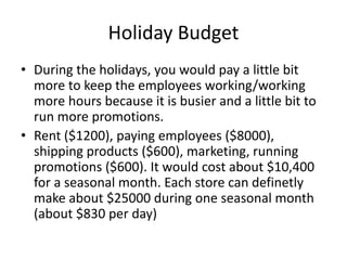 Holiday Budget
• During the holidays, you would pay a little bit
more to keep the employees working/working
more hours because it is busier and a little bit to
run more promotions.
• Rent ($1200), paying employees ($8000),
shipping products ($600), marketing, running
promotions ($600). It would cost about $10,400
for a seasonal month. Each store can definetly
make about $25000 during one seasonal month
(about $830 per day)
 