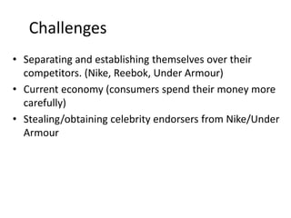 Challenges
• Separating and establishing themselves over their
competitors. (Nike, Reebok, Under Armour)
• Current economy (consumers spend their money more
carefully)
• Stealing/obtaining celebrity endorsers from Nike/Under
Armour
 