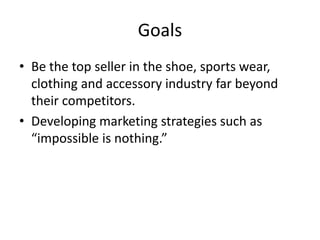 Goals
• Be the top seller in the shoe, sports wear,
clothing and accessory industry far beyond
their competitors.
• Developing marketing strategies such as
“impossible is nothing.”
 