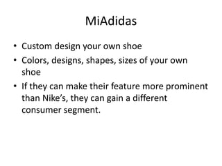 MiAdidas
• Custom design your own shoe
• Colors, designs, shapes, sizes of your own
shoe
• If they can make their feature more prominent
than Nike’s, they can gain a different
consumer segment.
 