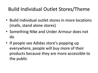 Build Individual Outlet Stores/Theme
• Build individual outlet stores in more locations
(malls, stand alone stores)
• Something Nike and Under Armour does not
do
• If people see Adidas store's popping up
everywhere, people will buy more of their
products because they are more accessible to
the public
 