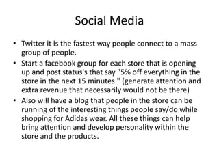 Social Media
• Twitter it is the fastest way people connect to a mass
group of people.
• Start a facebook group for each store that is opening
up and post status's that say "5% off everything in the
store in the next 15 minutes." (generate attention and
extra revenue that necessarily would not be there)
• Also will have a blog that people in the store can be
running of the interesting things people say/do while
shopping for Adidas wear. All these things can help
bring attention and develop personality within the
store and the products.
 