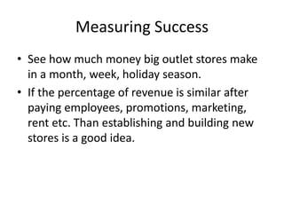 Measuring Success
• See how much money big outlet stores make
in a month, week, holiday season.
• If the percentage of revenue is similar after
paying employees, promotions, marketing,
rent etc. Than establishing and building new
stores is a good idea.
 
