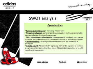 SWOT analysis Opportunities Number of internet users  is increasing in rapid way. The opinion of people   is changing and nowadays they feel more comfortable buying products online than few years ago Other companies are already using e-commerce   which makes it more natural to people, and makes them more confident in this type of purchasing products. Online marketing   is starting to have more effect than any other way of promotion  Industry growth : Adidas industry is growing more and is expected to continue at high rates; having an online store allows Adidas to be in a position to benefit more from this expansion. 