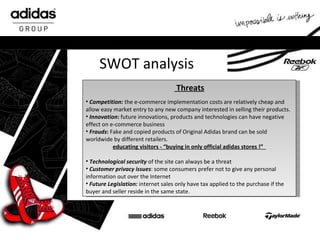 SWOT analysis Threats Competition:  the e-commerce implementation costs are relatively cheap and allow easy market entry to any new company interested in selling their products.  Innovation :  future innovations, products and technologies can have negative effect on e-commerce business Frauds :  Fake and copied products of Original Adidas brand can be sold worldwide by different retailers.  educating visitors  -  “buying in only official adidas stores !”  Technological security  of the site can always be a threa t Customer privacy issues : some consumers prefer not to give any personal information out over the Internet  Future Legislation:  internet sales only have tax applied to the purchase if the buyer and seller reside in the same state.  