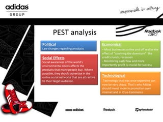 PEST analysis Political L aw changes regarding products Economical -  Most businesses online and off realize the effect of “surviving the downturn”  like c redit crunch, recession  -  Monitoring cash flow and more importantly profit is crucial for success Social Effects Social awareness of the world’s environmental needs affects the products that many people buy.   Where possible, they should advertise in the online social networks that are attractive to their target audience. Technological   Technology that was once expensive can now be very cheap. That’s why Adidas should invest more in promotion over internet and in it’s e-Commerce 