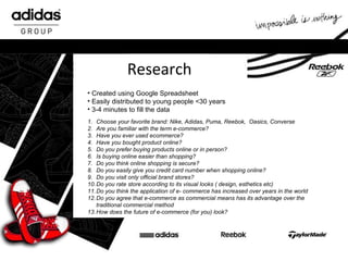 Research Created using Google Spreadsheet Easily distributed to young people <30 years 3-4 minutes to fill the data 1. Choose your favorite brand: Nike, Adidas, Puma, Reebok,  Oasics, Converse 2. Are you familiar with the term e-commerce? 3. Have you ever used ecommerce? 4. Have you bought product online? 5. Do you prefer buying products online or in person? 6. Is buying online easier than shopping? 7. Do you think online shopping is secure? 8. Do you easily give you credit card number when shopping online? 9. Do you visit only official brand stores? 10. Do you rate store according to its visual looks ( design, esthetics etc) 11. Do you think the application of e- commerce has increased over years in the world 12. Do you agree that e-commerce as commercial means has its advantage over the traditional commercial method 13. How does the future of e-commerce (for you) look? 