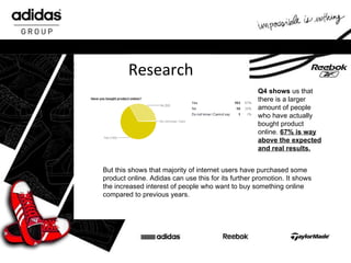 Research But this shows that majority of internet users have purchased some product online. Adidas can use this for its further promotion. It shows the increased interest of people who want to buy something online compared to previous years.  Q4 shows  us   that there is a larger amount of people who have actually bought product online.  67% is way above the expected and real results. 