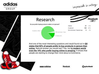 Research And one of the most interesting questions and result found out in  Q5 states that 82% of people prefer to buy products in person than online.  Natural answer you would say? Yes, but  in modern world even the 14% who prefer buying online is amazing.  It shows that people are starting to change their mind about e-Commerce. 