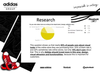 Research This question shows us that nearly  85% of people care about visual looks  of the online store they are purchasing from. 53% of them rate it, and 32% sometimes rate online stores, but only  14% don’t care  about that. This is why  Adidas should invest more in this area, design, visual attraction and functionalities , because this is important for customers.  