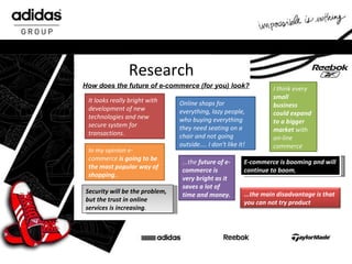 Research How does the future of e-commerce (for you) look? It looks really bright with development of new technologies and new secure system for transactions. Online shops for everything, lazy people, who buying everything they need seating on a chair and not going outside.... I don't like it! I think every  small business could expand to a bigger market  with on-line commerce In my opinion e-commerce  is going to be the most popular way of shopping .. ...the  future of e-commerce is very bright as it saves a lot of time and money. E-commerce is booming and will continue to boom , Security will be the problem, but the trust in online services is increasing .  ...the main disadvantage is that you can not try product 