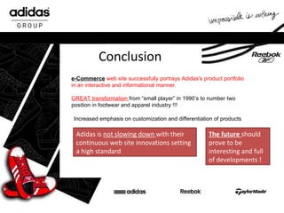 Conclusion e-Commerce   web site successfully portrays Adidas's product portfolio in an interactive and informational manner. GREAT transformation  from “small player” in 1990’s to number two position in footwear and apparel industry !!! Increased  emphasis on customization and differentiation of products Adidas is  not slowing down  with their continuous web site innovations   setting a high standard The future  should prove to be interesting and full of developments  ! 