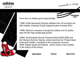 From then on Adidas grew exponentially: 1996: 6,000 sponsored Olympic athletes from 33 countries win 220 medals, including 70 gold (apparel sales increase 50%) 1999: Salomon company is bought by Adidas and it's skates take off with high double-digit growth 2000: the European Soccer Championship EURO 2000 and the Olympic Summer Games, where swimmer Ian Thorpe takes three gold medals, contribute to the company's success 2006: Adidas closes the Reebok , which marks a new chapter in the history of the Group. 