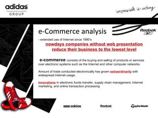 e-Commerce analysis - extended use of Internet since 1990’s nowdays companies without web presentation reduce their business to the lowest level e -commerce   consists of the buying and selling of products or services over electronic systems such as the Internet and other computer networks . Amount of trade  conducted electronically has grown  extraordinarily  with widespread Internet usage .  Innovations   in electronic funds transfer, supply chain management, Internet marketing, and online transaction processing 