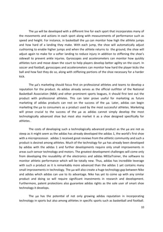 The µa will be developed with a diﬀerent line for each sport that incorporates many of
the movements and actions in each sport along with measurements of performance such as
speed and height. For instance, in basketball the µa can monitor how high the athlete jumps
and how hard of a landing they make. With each jump, the shoe will automatically adjust
cushioning to enable higher jumps and when the athlete returns to the ground, the shoe will
adjust again to make for a softer landing to reduce injury in addition to stiffening the shoe’s
sidewall to prevent ankle injuries. Gyroscopes and accelerometers can monitor how quickly
athletes turn and move down the court to help players develop better agility on the court. In
soccer and football, gyroscopes and accelerometers can monitor how hard the player kicks the
ball and how fast they do so, along with stiffening portions of the shoe necessary for a harder
kick.

       The µa’s markeƟng should focus ﬁrst on professional athletes and teams to develop a
reputation for the product. As adidas already serves as the official outfitter of the National
Basketball Association (NBA) and other prominent sports leagues, it should first test out the
product with professional athletes. This can later prove useful for marketing as future
marketing of adidas products can rest on the success of the µa. Later, adidas can begin
markeƟng the µa to consumers as a product used by the most successful athletes. Marketing
will prove crucial to the success of the µa as adidas cannot simply develop the most
technologically advanced shoe but most also market it as a shoe designed specifically for
athletes .

        The costs of developing such a technologically advanced product as the µa are not as
steep as it might seem as the adidas has already developed the adidas 1, the world’s first shoe
with a microprocessor. adidas 1 received great reviews from the athletic community and such a
product is desired among athletes. Much of the technology for µa has already been developed
by adidas with the adidas 1 and further developments require only small improvements in
areas such sensor technology and motors. The greatest development challenges will come only
from developing the reusability of the electronics and adidas MEGaTrainer, the software to
monitor athletic performance which will be totally new. Thus, adidas has incredible leverage
with such a product as it is remarkably more advanced than the adidas 1 yet contains many
small improvements in technology. The µa will also create a huge technology gap between Nike
and adidas which adidas can use to its advantage. Nike has yet to come up with any similar
product and doing so will require significant investments in research and development.
Furthermore, patent protections also guarantee adidas rights as the sole user of smart shoe
technology it develops.

       The µa has the potenƟal of not only growing adidas reputation in incorporating
technology in sports but also among athletes in specific sports such as basketball and football.

                                                                                             10
 