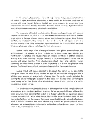 In this makeover, Reebok should work with major fashion designers such as Calvin Klein
to develop a highly fashionable product line of shoes meant for active and casual use. By
working with major fashion designers, Reebok gain brand image as an upscale and more
sophisticated shoemaker. Reebok should first develop a line of casual but highly fashionable
shoes designed by Calvin Klein that blend quality and fashion.

         The rebranding of Reebok can help adidas Group make larger inroads with women.
Women are many times not drawn to shoes marketed for fiercely athletic or marketed with the
endorsement of famous athletes. Instead, women desire shoes that strongly blend fashion,
comfort, and functionality. They want a shoe that can be useful for all aspects of an active
lifestyle. Therefore, marketing Reebok as a highly fashionable line of shoes meant for active
lifestyle might enable adidas to make larger in roads with women.

       Reebok should begin a line of highly fashionable shoes geared toward women with
active lifestyles. The ActiveR (‘active-R’) product line of shoes mixes style, comfort, and
functionality. The product line includes shoes for aerobics and fitness in addition to casual
walking. A successful marketing campaign should focus on promoting Reebok as the shoe for
women with active lifestyles. Print advertisements should show what activities women
commonly do when wearing ActiveR in order to promote it as a shoe designed for active
women. Comfort and fashion should be promoted extensively in these advertisements.

       Making inroads with women especially in the casual shoe market has the potential to
reap great benefit for adidas Group. Women are typically an untapped demographic and in
addition many women buy several pairs of casual shoes for use in everyday activities. By
tapping the female demographic especially in the casual shoe market, where women spend
more money and no clear leader exists, adidas Group can carve out a position as a market
leader among ‘repeat buyers’.

       The overall rebranding of Reebok should be done to prevent internal competition within
adidas Group where the Reebok division is seen as the less successful sibling of adidas and to
keep consumers from believing that Reebok is a cheaper substitute for a premium adidas
product. Furthermore, it creates a new demographic base for adidas Group as it serves not only
the needs of athletes but also more of the general public. In addition, by rebranding Reebok as
more of a casual shoemaker, this allows adidas Group to enter the general footwear market
where no clear leader exists and using its size and the Reebok brand name, capture the lion’s
share of the general footwear market.




                                                                                            12
 