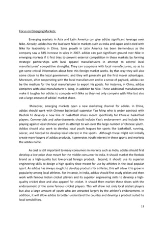 Focus on Emerging Markets:

        Emerging markets in Asia and Latin America can give adidas significant leverage over
Nike. Already, adidas has the lead over Nike in markets such as India and Japan and is tied with
Nike for leadership in China. Sales growth in Latin America has been tremendous as the
company saw a 38% increase in sales in 2007. adidas can gain significant ground over Nike in
emerging markets if it first tries to prevent external competition in these markets by forming
strategic partnerships with local apparel manufacturers in attempt to control local
manufacturers’ competitive strengths. They can cooperate with local manufacturers, so as to
get some critical information about how this foreign market works. By that way they will also
come closer to the local government, and they will generally get the first mover advantages.
Moreover, after cooperating with the local manufacturer and in a sense of payback, adidas can
be the medium for the local manufacturer to export his goods. For instance, in China, adidas
competes with local manufacturer Li Ning, in addition to Nike. These additional manufacturers
make it tougher for adidas to compete with Nike as they not only compete with Nike but also
eat a large amount of adidas’ market share.

        Moreover, emerging markets open a new marketing channel for adidas. In China,
adidas should work with Chinese basketball superstar Yao Ming who is under contract with
Reebok to develop a new line of basketball shoes meant specifically for Chinese basketball
players. Commercials and advertisements should include Yao’s endorsement and include him
playing against local Chinese youth in attempt to win over the large number of Chinese youth.
Adidas should also work to develop local youth leagues for sports like basketball, running,
soccer, and football to develop local interest in the sports. Although these might not initially
create many buyers of adidas products, it generates youth interest in these sports and markets
the adidas name.

        As cost is still important to many consumers in markets such as India, adidas should first
develop a low-price shoe meant for the middle consumer in India. It should market the Reebok
brand as a high-quality but low-priced foreign product. Second, it should use its superior
engineering skills to design a high quality shoe meant for use by athletes in the local popular
sport. As adidas has always sought to develop products for athletes, this will allow it to grow in
popularity among local athletes. For instance, in India, adidas should first study cricket and then
work with famous Indian cricket players and its superior engineering skills to develop a high-
quality cricket shoe and also apparel for cricket. It should then market these shoes with the
endorsement of the same famous cricket players. This will draw not only local cricket players
but also a large amount of youth who are attracted largely by the athlete’s endorsement. In
addition, it will allow adidas to better understand the country and develop a product suited to
local sensibilities.

                                                                                                13
 