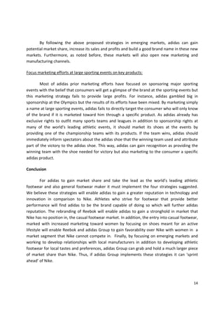 By following the above proposed strategies in emerging markets, adidas can gain
potential market share, increase its sales and profits and build a good brand name in these new
markets. Furthermore, as noted before, these markets will also open new marketing and
manufacturing channels.

Focus marketing efforts at large sporting events on key products:

        Most of adidas prior marketing efforts have focused on sponsoring major sporting
events with the belief that consumers will get a glimpse of the brand at the sporting events but
this marketing strategy fails to provide large profits. For instance, adidas gambled big in
sponsorship at the Olympics but the results of its efforts have been mixed. By marketing simply
a name at large sporting events, adidas fails to directly target the consumer who will only know
of the brand if it is marketed toward him through a specific product. As adidas already has
exclusive rights to outfit many sports teams and leagues in addition to sponsorship rights at
many of the world’s leading athletic events, it should market its shoes at the events by
providing one of the championship teams with its products. If the team wins, adidas should
immediately inform spectators about the adidas shoe that the winning team used and attribute
part of the victory to the adidas shoe. This way, adidas can gain recognition as providing the
winning team with the shoe needed for victory but also marketing to the consumer a specific
adidas product.

Conclusion

         For adidas to gain market share and take the lead as the world’s leading athletic
footwear and also general footwear maker it must implement the four strategies suggested.
We believe these strategies will enable adidas to gain a greater reputation in technology and
innovation in comparison to Nike. Athletes who strive for footwear that provide better
performance will find adidas to be the brand capable of doing so which will further adidas
reputation. The rebranding of Reebok will enable adidas to gain a stronghold in market that
Nike has no position in, the casual footwear market. In addition, the entry into casual footwear,
marked with increased marketing toward women by focusing on shoes meant for an active
lifestyle will enable Reebok and adidas Group to gain favorability over Nike with women in a
market segment that Nike cannot compete in. Finally, by focusing on emerging markets and
working to develop relationships with local manufacturers in addition to developing athletic
footwear for local tastes and preferences, adidas Group can grab and hold a much larger piece
of market share than Nike. Thus, if adidas Group implements these strategies it can ‘sprint
ahead’ of Nike.




                                                                                              14
 