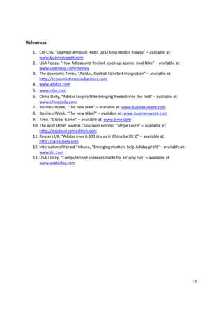 References

   1. Chi-Chu, “Olympic Ambush Heats up Li Ning-Adidas Rivalry” – available at:
       www.businessweek.com
   2. USA Today, “How Adidas and Reebok stack up against rival Nike” - available at:
       www.usatoday.com/money
   3. The economic Times, “Adidas, Reebok kickstart integration” – available at:
       http://economictimes.indiatimes.com
   4. www.adidas.com
   5. www.nike.com
   6. China Daily, “Adidas targets Nike bringing Reebok into the fold” – available at:
       www.chinadaily.com
   7. BusinessWeek, “The new Nike” – available at: www.businessweek.com
   8. BusinessWeek, “The new Nike?” – available at: www.businessweek.com
   9. Time. “Global Game” – available at: www.time.com
   10. The Wall street Journal Classroom edition, “Stripe Force” – available at:
       http://wsjclassroomedition.com
   11. Reuters UK, “Adidas eyes 6,300 stores in China by 2010” – available at:
       http://uk.reuters.com
   12. International herald Tribune, “Emerging markets help Adidas profit’ – available at:
       www.iht.com
   13. USA Today, “Computerized sneakers made for a cushy run” – available at
       www.usatoday.com




                                                                                             15
 