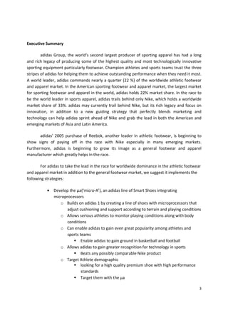 Executive Summary

        adidas Group, the world’s second largest producer of sporting apparel has had a long
and rich legacy of producing some of the highest quality and most technologically innovative
sporting equipment particularly footwear. Champion athletes and sports teams trust the three
stripes of adidas for helping them to achieve outstanding performance when they need it most.
A world leader, adidas commands nearly a quarter (22 %) of the worldwide athletic footwear
and apparel market. In the American sporting footwear and apparel market, the largest market
for sporting footwear and apparel in the world, adidas holds 22% market share. In the race to
be the world leader in sports apparel, adidas trails behind only Nike, which holds a worldwide
market share of 33%. adidas may currently trail behind Nike, but its rich legacy and focus on
innovation, in addition to a new guiding strategy that perfectly blends marketing and
technology can help adidas sprint ahead of Nike and grab the lead in both the American and
emerging markets of Asia and Latin America.

       adidas’ 2005 purchase of Reebok, another leader in athletic footwear, is beginning to
show signs of paying off in the race with Nike especially in many emerging markets.
Furthermore, adidas is beginning to grow its image as a general footwear and apparel
manufacturer which greatly helps in the race.

       For adidas to take the lead in the race for worldwide dominance in the athletic footwear
and apparel market in addition to the general footwear market, we suggest it implements the
following strategies:

           •   Develop the µa(‘micro-A’), an adidas line of Smart Shoes integrating
               microprocessors
                  o Builds on adidas 1 by creating a line of shoes with microprocessors that
                      adjust cushioning and support according to terrain and playing conditions
                  o Allows serious athletes to monitor playing conditions along with body
                      conditions
                  o Can enable adidas to gain even great popularity among athletes and
                      sports teams
                              Enable adidas to gain ground in basketball and football
                  o Allows adidas to gain greater recognition for technology in sports
                              Beats any possibly comparable Nike product
                  o Target Athlete demographic
                              looking for a high quality premium shoe with high performance
                              standards
                              Target them with the µa

                                                                                              3
 