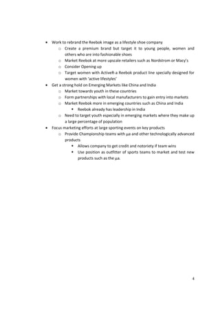 •   Work to rebrand the Reebok image as a lifestyle shoe company
       o Create a premium brand but target it to young people, women and
            others who are into fashionable shoes
       o Market Reebok at more upscale retailers such as Nordstrom or Macy’s
       o Consider Opening up
       o Target women with ActiveR-a Reebok product line specially designed for
            women with ‘active lifestyles’
•   Get a strong hold on Emerging Markets like China and India
       o Market towards youth in these countries
       o Form partnerships with local manufacturers to gain entry into markets
       o Market Reebok more in emerging countries such as China and India
                    Reebok already has leadership in India
       o Need to target youth especially in emerging markets where they make up
            a large percentage of population
•   Focus marketing efforts at large sporting events on key products
       o Provide Championship teams with µa and other technologically advanced
            products
                    Allows company to get credit and notoriety if team wins
                    Use position as outfitter of sports teams to market and test new
                    products such as the µa.




                                                                                  4
 