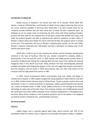 Introduction to adidas AG

       adidas success is steeped in the laurels and ethic of its founder. When Adolf ‘Adi’
Dassler, a veteran of World War I and founder of adidas’ Group, began producing shoes out of
the scarce materials available in Germany after World War I, he had a simple vision for his
company: provide athletes with the best suited pair of shoes for their respective sport. He
followed up on his simple vision of producing the best shoes with three guiding principles:
produce the best shoe for the requirements of the sport, protect the athlete from injury, and
make the product durable and able to withstand the extreme conditions of sport. Many of
Dassler’s original shoes were design for soccer and track & field, two popular sports in Europe
at the time. The reputation and size of Dassler’s company grew quickly. By the mid 1930s,
Dassler’s company employed over 100 people and had a reputation of making some of the
world’s best sports shoes.

        World War II took its toll on the company but Dassler and his company showed great
resiliency in the face of hardship. After the war, Dassler renamed his company adidas, a
portmanteau of his first and last name. In 1954, Dassler and adidas gained acclaim when its
innovative studded cleats helped the underdog West German soccer team defeat the favored
Hungarian team in the World Cup Finals. Many attribute the then technologically advanced
studded sole adidas with helping the players on the wet and soggy field. Dassler continued to
lead the company until his death in 1978. Horst Dassler, Adi’s son then took control of the
company until his tragic death from cancer in 1987.

         In 1993, French businessman Robert Louis-Dreyfus took over adidas and began to
revitalize the company. In 1997, adidas merged with skiing equipment maker Salomon and later
on in 2001, Herbert Hainer became head of adidas Group. To gain a greater market share and
penetration in the U.S. market and better its operations, adidas acquired Reebok International
Ltd., makers of Reebok shoes, in 2006. Today, adidas continues its rich heritage of harnessing
technology to make some of the best shoes. The company employs over 31,000 people around
the world with more than 2,600 employees at the company headquarters in Herzogenaurach,
Germany. Many of the company’s most innovative products such as the adidas 1 are designed
at research centers in Portland, Ore., and Scheinfeld, Germany.

Six Forces Analysis

Rivalries:

      adidas largest rival is sporting apparel giant Nike, which controls over 33% of the
worldwide market for athletic shoes, a large but surmountable lead against adidas. In addition,

                                                                                             5
 