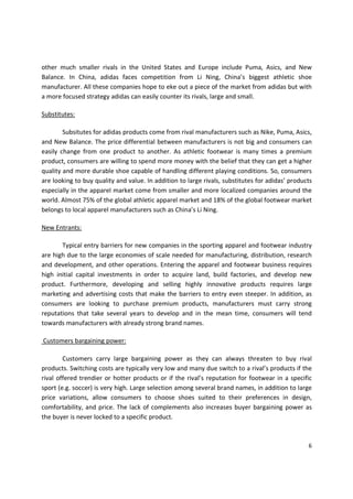 other much smaller rivals in the United States and Europe include Puma, Asics, and New
Balance. In China, adidas faces competition from Li Ning, China’s biggest athletic shoe
manufacturer. All these companies hope to eke out a piece of the market from adidas but with
a more focused strategy adidas can easily counter its rivals, large and small.

Substitutes:

        Subsitutes for adidas products come from rival manufacturers such as Nike, Puma, Asics,
and New Balance. The price differential between manufacturers is not big and consumers can
easily change from one product to another. As athletic footwear is many times a premium
product, consumers are willing to spend more money with the belief that they can get a higher
quality and more durable shoe capable of handling different playing conditions. So, consumers
are looking to buy quality and value. In addition to large rivals, substitutes for adidas’ products
especially in the apparel market come from smaller and more localized companies around the
world. Almost 75% of the global athletic apparel market and 18% of the global footwear market
belongs to local apparel manufacturers such as China’s Li Ning.

New Entrants:

       Typical entry barriers for new companies in the sporting apparel and footwear industry
are high due to the large economies of scale needed for manufacturing, distribution, research
and development, and other operations. Entering the apparel and footwear business requires
high initial capital investments in order to acquire land, build factories, and develop new
product. Furthermore, developing and selling highly innovative products requires large
marketing and advertising costs that make the barriers to entry even steeper. In addition, as
consumers are looking to purchase premium products, manufacturers must carry strong
reputations that take several years to develop and in the mean time, consumers will tend
towards manufacturers with already strong brand names.

Customers bargaining power:

        Customers carry large bargaining power as they can always threaten to buy rival
products. Switching costs are typically very low and many due switch to a rival’s products if the
rival offered trendier or hotter products or if the rival’s reputation for footwear in a specific
sport (e.g. soccer) is very high. Large selection among several brand names, in addition to large
price variations, allow consumers to choose shoes suited to their preferences in design,
comfortability, and price. The lack of complements also increases buyer bargaining power as
the buyer is never locked to a specific product.



                                                                                                 6
 