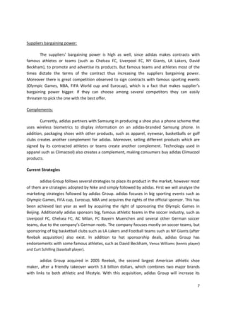 Suppliers bargaining power:

       The suppliers’ bargaining power is high as well, since adidas makes contracts with
famous athletes or teams (such as Chelsea FC, Liverpool FC, NY Giants, LA Lakers, David
Beckham), to promote and advertise its products. But famous teams and athletes most of the
times dictate the terms of the contract thus increasing the suppliers bargaining power.
Moreover there is great competition observed to sign contracts with famous sporting events
(Olympic Games, NBA, FIFA World cup and Eurocup), which is a fact that makes supplier’s
bargaining power bigger. If they can choose among several competitors they can easily
threaten to pick the one with the best offer.

Complements:

       Currently, adidas partners with Samsung in producing a shoe plus a phone scheme that
uses wireless biometrics to display information on an adidas-branded Samsung phone. In
addition, packaging shoes with other products, such as apparel, eyewear, basketballs or golf
clubs creates another complement for adidas. Moreover, selling different products which are
signed by its contracted athletes or teams create another complement. Technology used in
apparel such as Climacool) also creates a complement, making consumers buy adidas Climacool
products.

Current Strategies

        adidas Group follows several strategies to place its product in the market, however most
of them are strategies adopted by Nike and simply followed by adidas. First we will analyze the
marketing strategies followed by adidas Group. adidas focuses in big sporting events such as
Olympic Games, FIFA cup, Eurocup, NBA and acquires the rights of the official sponsor. This has
been achieved last year as well by acquiring the right of sponsoring the Olympic Games in
Beijing. Additionally adidas sponsors big, famous athletic teams in the soccer industry, such as
Liverpool FC, Chelsea FC, AC Milan, FC Bayern Muenchen and several other German soccer
teams, due to the company’s German roots. The company focuses mostly on soccer teams, but
sponsoring of big basketball clubs such as LA Lakers and Football teams such as NY Giants (after
Reebok acquisition) also exist. In addition to hot sponsorship deals, adidas Group has
endorsements with some famous athletes, such as David Beckham, Venus Williams (tennis player)
and Curt Schilling (baseball player).

        adidas Group acquired in 2005 Reebok, the second largest American athletic shoe
maker, after a friendly takeover worth 3.8 billion dollars, which combines two major brands
with links to both athletic and lifestyle. With this acquisition, adidas Group will increase its

                                                                                              7
 