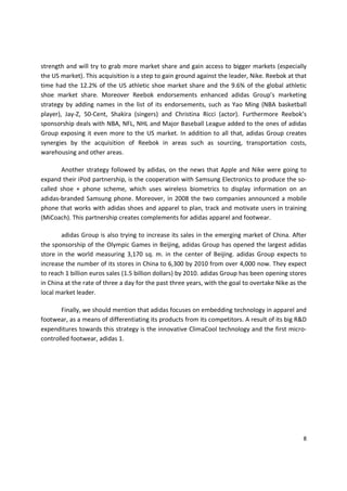 strength and will try to grab more market share and gain access to bigger markets (especially
the US market). This acquisition is a step to gain ground against the leader, Nike. Reebok at that
time had the 12.2% of the US athletic shoe market share and the 9.6% of the global athletic
shoe market share. Moreover Reebok endorsements enhanced adidas Group’s marketing
strategy by adding names in the list of its endorsements, such as Yao Ming (NBA basketball
player), Jay-Z, 50-Cent, Shakira (singers) and Christina Ricci (actor). Furthermore Reebok’s
sponsorship deals with NBA, NFL, NHL and Major Baseball League added to the ones of adidas
Group exposing it even more to the US market. In addition to all that, adidas Group creates
synergies by the acquisition of Reebok in areas such as sourcing, transportation costs,
warehousing and other areas.

       Another strategy followed by adidas, on the news that Apple and Nike were going to
expand their iPod partnership, is the cooperation with Samsung Electronics to produce the so-
called shoe + phone scheme, which uses wireless biometrics to display information on an
adidas-branded Samsung phone. Moreover, in 2008 the two companies announced a mobile
phone that works with adidas shoes and apparel to plan, track and motivate users in training
(MiCoach). This partnership creates complements for adidas apparel and footwear.

        adidas Group is also trying to increase its sales in the emerging market of China. After
the sponsorship of the Olympic Games in Beijing, adidas Group has opened the largest adidas
store in the world measuring 3,170 sq. m. in the center of Beijing. adidas Group expects to
increase the number of its stores in China to 6,300 by 2010 from over 4,000 now. They expect
to reach 1 billion euros sales (1.5 billion dollars) by 2010. adidas Group has been opening stores
in China at the rate of three a day for the past three years, with the goal to overtake Nike as the
local market leader.

       Finally, we should mention that adidas focuses on embedding technology in apparel and
footwear, as a means of differentiating its products from its competitors. A result of its big R&D
expenditures towards this strategy is the innovative ClimaCool technology and the first micro-
controlled footwear, adidas 1.




                                                                                                 8
 