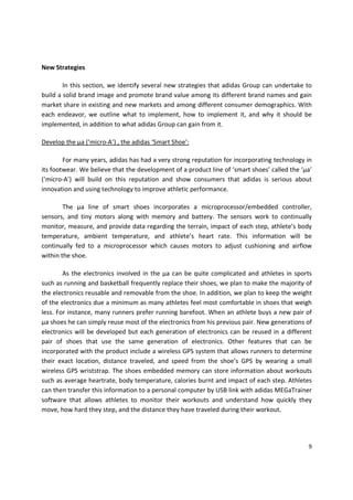 New Strategies

        In this section, we identify several new strategies that adidas Group can undertake to
build a solid brand image and promote brand value among its different brand names and gain
market share in existing and new markets and among different consumer demographics. With
each endeavor, we outline what to implement, how to implement it, and why it should be
implemented, in addition to what adidas Group can gain from it.

Develop the µa (‘micro-A’) , the adidas ‘Smart Shoe’:

        For many years, adidas has had a very strong reputation for incorporating technology in
its footwear. We believe that the development of a product line of ‘smart shoes’ called the ‘µa’
(‘micro-A’) will build on this reputation and show consumers that adidas is serious about
innovation and using technology to improve athletic performance.

        The µa line of smart shoes incorporates a microprocessor/embedded controller,
sensors, and tiny motors along with memory and battery. The sensors work to continually
monitor, measure, and provide data regarding the terrain, impact of each step, athlete’s body
temperature, ambient temperature, and athlete’s heart rate. This information will be
continually fed to a microprocessor which causes motors to adjust cushioning and airflow
within the shoe.

        As the electronics involved in the µa can be quite complicated and athletes in sports
such as running and basketball frequently replace their shoes, we plan to make the majority of
the electronics reusable and removable from the shoe. In addition, we plan to keep the weight
of the electronics due a minimum as many athletes feel most comfortable in shoes that weigh
less. For instance, many runners prefer running barefoot. When an athlete buys a new pair of
µa shoes he can simply reuse most of the electronics from his previous pair. New generations of
electronics will be developed but each generation of electronics can be reused in a different
pair of shoes that use the same generation of electronics. Other features that can be
incorporated with the product include a wireless GPS system that allows runners to determine
their exact location, distance traveled, and speed from the shoe’s GPS by wearing a small
wireless GPS wriststrap. The shoes embedded memory can store information about workouts
such as average heartrate, body temperature, calories burnt and impact of each step. Athletes
can then transfer this information to a personal computer by USB link with adidas MEGaTrainer
software that allows athletes to monitor their workouts and understand how quickly they
move, how hard they step, and the distance they have traveled during their workout.




                                                                                              9
 