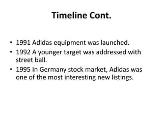 Timeline Cont.
• 1991 Adidas equipment was launched.
• 1992 A younger target was addressed with
street ball.
• 1995 In Germany stock market, Adidas was
one of the most interesting new listings.

 