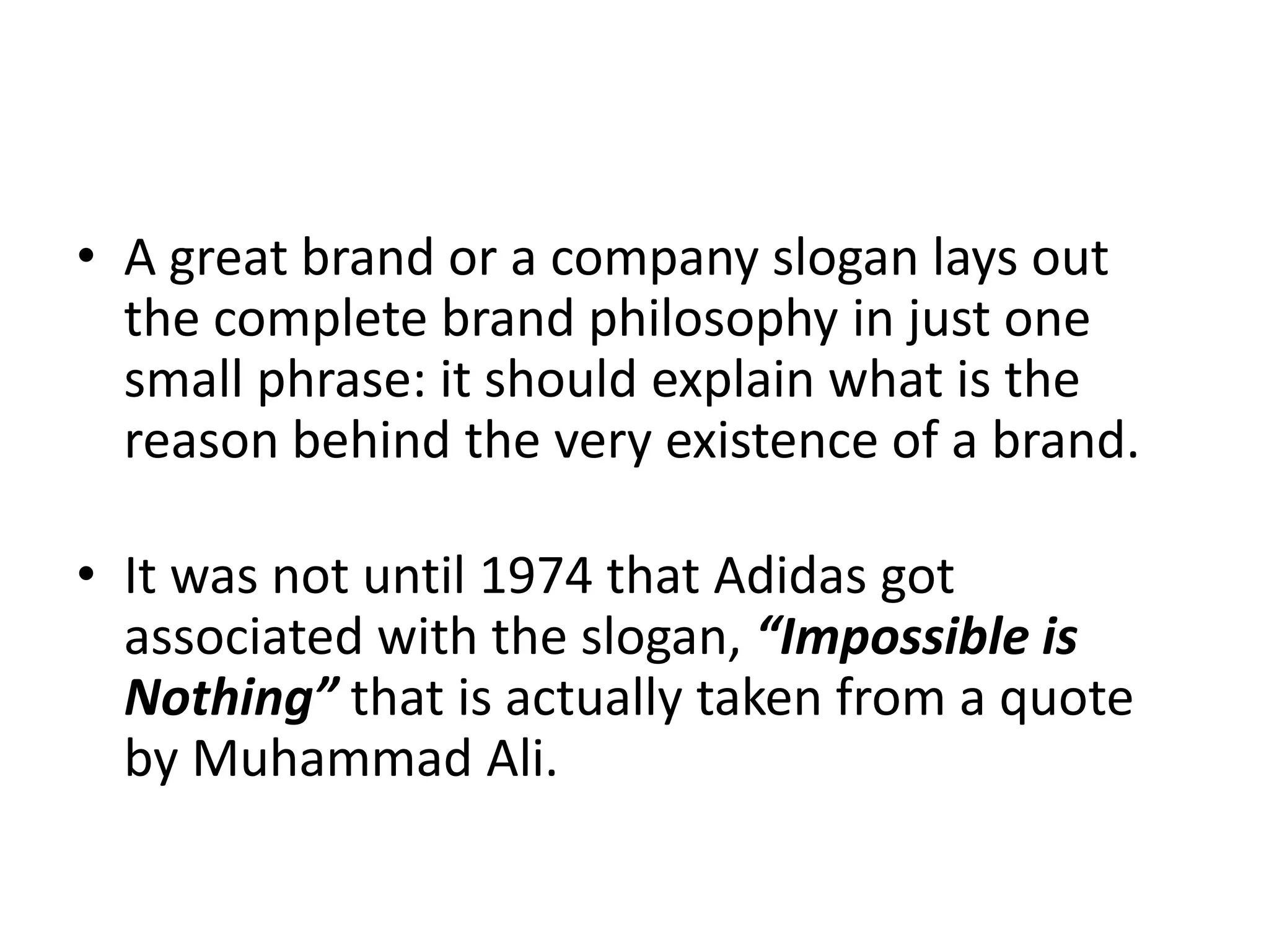 • A great brand or a company slogan lays out
the complete brand philosophy in just one
small phrase: it should explain what is the
reason behind the very existence of a brand.
• It was not until 1974 that Adidas got
associated with the slogan, “Impossible is
Nothing” that is actually taken from a quote
by Muhammad Ali.

 