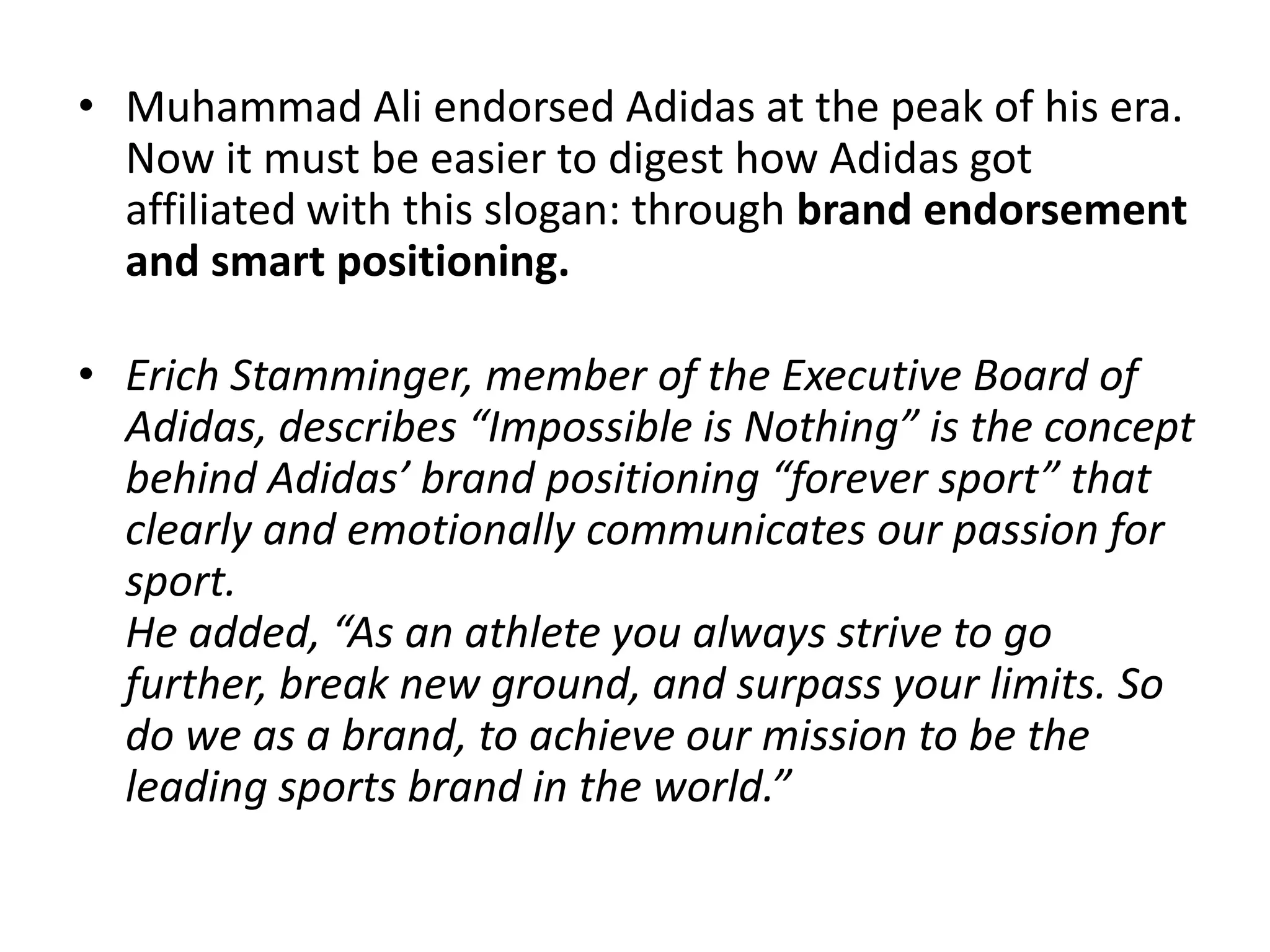 • Muhammad Ali endorsed Adidas at the peak of his era.
Now it must be easier to digest how Adidas got
affiliated with this slogan: through brand endorsement
and smart positioning.
• Erich Stamminger, member of the Executive Board of
Adidas, describes “Impossible is Nothing” is the concept
behind Adidas’ brand positioning “forever sport” that
clearly and emotionally communicates our passion for
sport.
He added, “As an athlete you always strive to go
further, break new ground, and surpass your limits. So
do we as a brand, to achieve our mission to be the
leading sports brand in the world.”

 