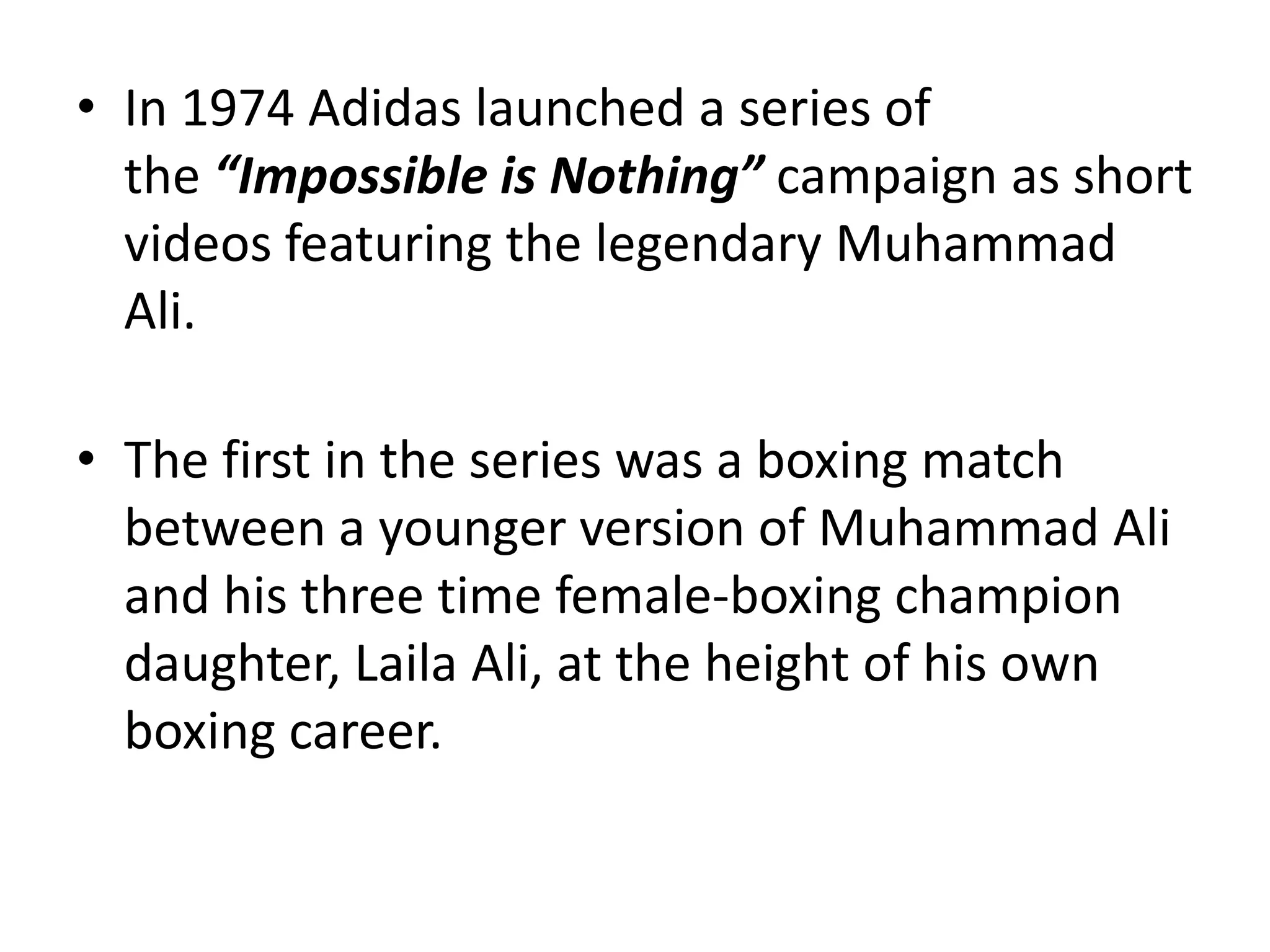 • In 1974 Adidas launched a series of
the “Impossible is Nothing” campaign as short
videos featuring the legendary Muhammad
Ali.
• The first in the series was a boxing match
between a younger version of Muhammad Ali
and his three time female-boxing champion
daughter, Laila Ali, at the height of his own
boxing career.

 