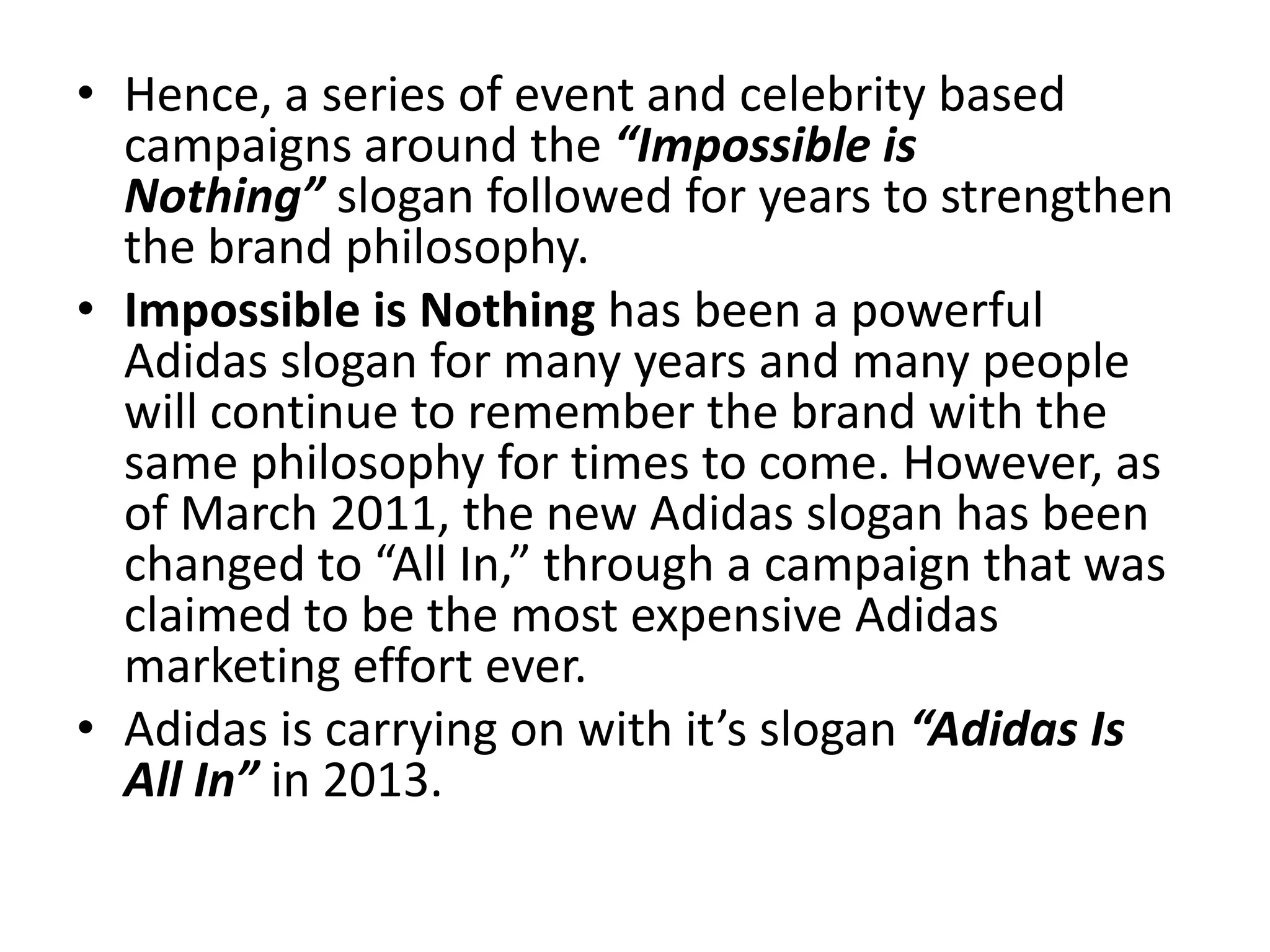 • Hence, a series of event and celebrity based
campaigns around the “Impossible is
Nothing” slogan followed for years to strengthen
the brand philosophy.
• Impossible is Nothing has been a powerful
Adidas slogan for many years and many people
will continue to remember the brand with the
same philosophy for times to come. However, as
of March 2011, the new Adidas slogan has been
changed to “All In,” through a campaign that was
claimed to be the most expensive Adidas
marketing effort ever.
• Adidas is carrying on with it’s slogan “Adidas Is
All In” in 2013.

 