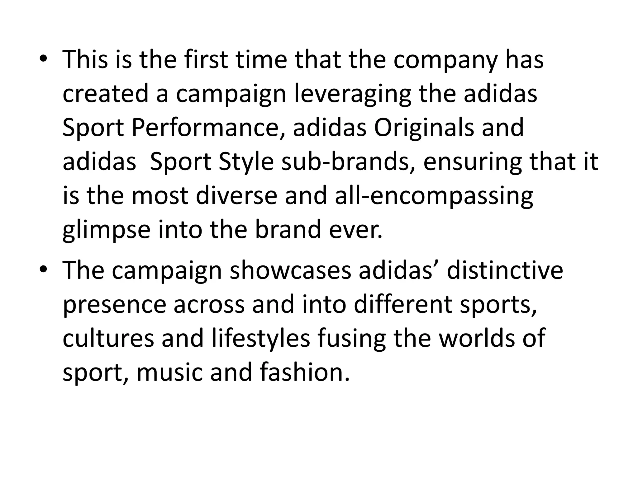 • This is the first time that the company has
created a campaign leveraging the adidas
Sport Performance, adidas Originals and
adidas Sport Style sub-brands, ensuring that it
is the most diverse and all-encompassing
glimpse into the brand ever.
• The campaign showcases adidas’ distinctive
presence across and into different sports,
cultures and lifestyles fusing the worlds of
sport, music and fashion.

 