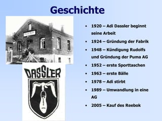 Geschichte
• 1920 – Adi Dassler beginnt
seine Arbeit
• 1924 – Gründung der Fabrik
• 1948 – Kündigung Rudolfs
und Gründung der Puma AG
• 1952 – erste Sporttaschen
• 1963 – erste Bälle
• 1978 – Adi stirbt
• 1989 – Umwandlung in eine
AG
• 2005 – Kauf des Reebok