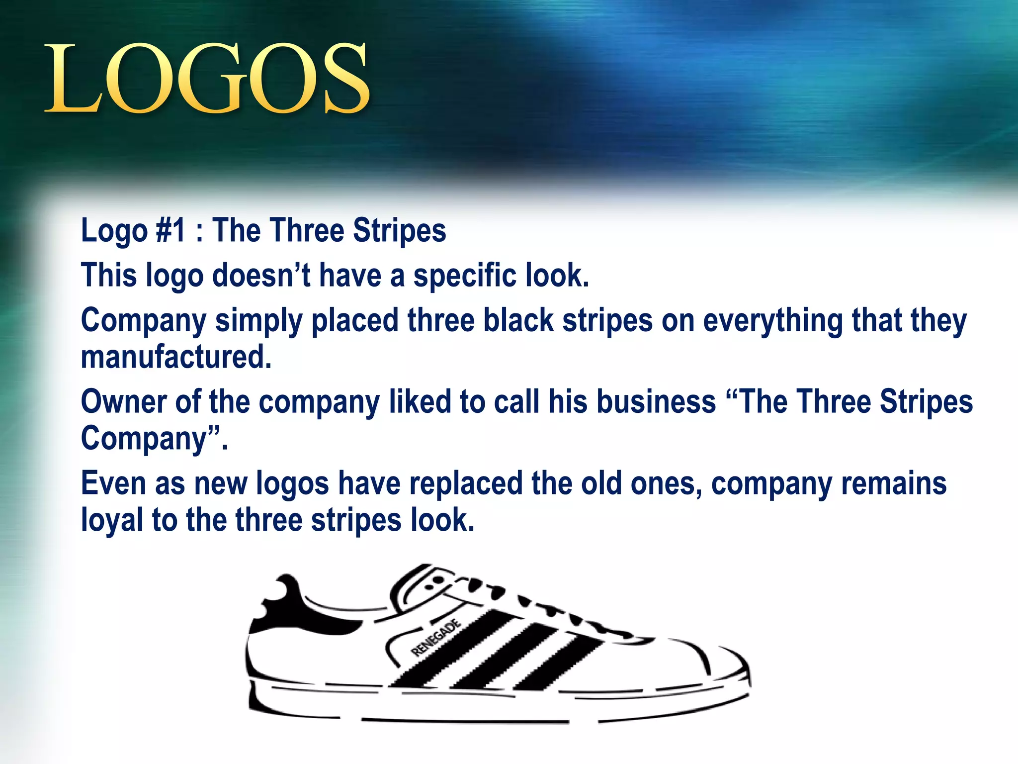 Logo #1 : The Three Stripes
This logo doesn’t have a specific look.
Company simply placed three black stripes on everything that they
manufactured.
Owner of the company liked to call his business “The Three Stripes
Company”.
Even as new logos have replaced the old ones, company remains
loyal to the three stripes look.
 