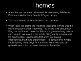 Themes
• A few themes resonated with me while comparing Adidas to
Peters and Waterman’s Excellent Organizations.
• The ﬁrst theme is: close relations to the customer
• When I saw this theme the ﬁrst thing that came to mind was the
new campaign Adidas is running. The article talks about how
King has this idea to make the Ad campaign something people
can relate to. As stated in the article “King wants to create real
life experiences. Experiences that aren’t just buying
experiences, but brand experiences.” To achieve this, King is
implementing many ways for the brand to connect and be
geared towards the customer instead of the retailer.  
 