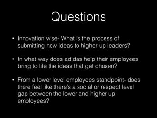 Questions
• Innovation wise- What is the process of
submitting new ideas to higher up leaders?
• In what way does adidas help their employees
bring to life the ideas that get chosen?
• From a lower level employees standpoint- does
there feel like there’s a social or respect level
gap between the lower and higher up
employees?
 