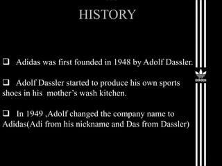 HISTORY
 Adidas was first founded in 1948 by Adolf Dassler.
 Adolf Dassler started to produce his own sports
shoes in his mother’s wash kitchen.
 In 1949 ,Adolf changed the company name to
Adidas(Adi from his nickname and Das from Dassler)
 