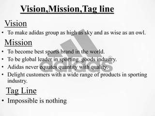 Vision,Mission,Tag line
Vision
• To make adidas group as high as sky and as wise as an owl.
Mission
• To become best sports brand in the world.
• To be global leader in sporting goods industry.
• Adidas never equates quantity with quality.
• Delight customers with a wide range of products in sporting
industry.
Tag Line
• Impossible is nothing
 